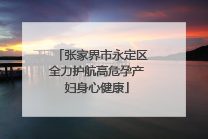张家界市永定区全力护航高危孕产妇身心健康
