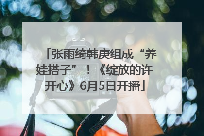 张雨绮韩庚组成“养娃搭子”！《绽放的许开心》6月5日开播