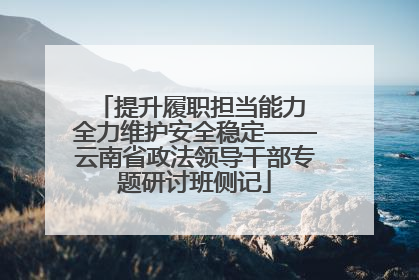 提升履职担当能力 全力维护安全稳定——云南省政法领导干部专题研讨班侧记