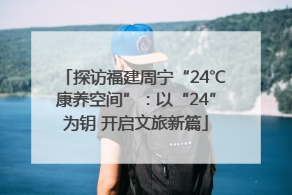 探访福建周宁“24℃康养空间”：以“24”为钥 开启文旅新篇