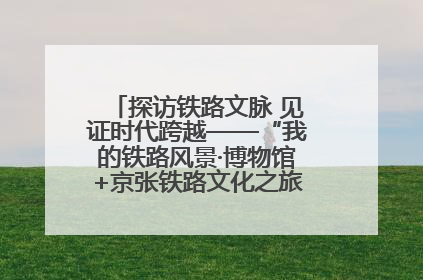 探访铁路文脉 见证时代跨越——“我的铁路风景·博物馆+京张铁路文化之旅”活动在京启动