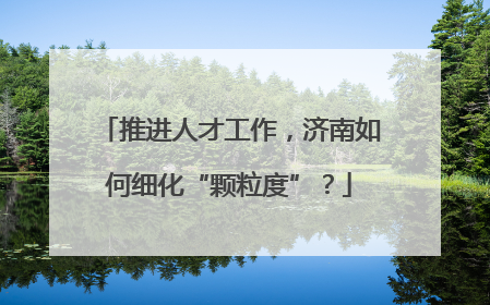 推进人才工作，济南如何细化“颗粒度”？