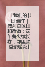 我们的节日·端午｜威海高区田和街道：端午薪火续长卷，邻里馨香聚暖流