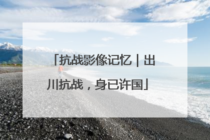 抗战影像记忆｜出川抗战，身已许国