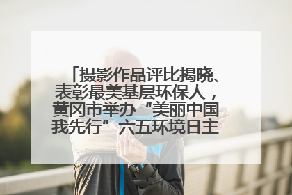 摄影作品评比揭晓、表彰最美基层环保人，黄冈市举办“美丽中国我先行”六五环境日主题宣传活动