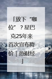 放下“咖位”？星巴克25年来首次宣布降价｜热财经