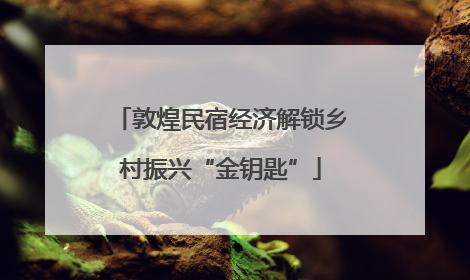 敦煌民宿经济解锁乡村振兴“金钥匙”