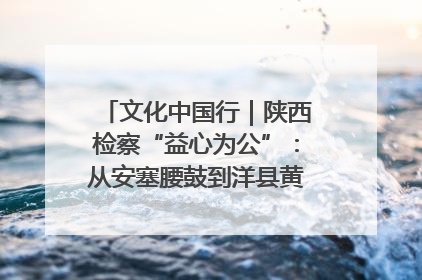 文化中国行｜陕西检察“益心为公”：从安塞腰鼓到洋县黄酒的非遗守护