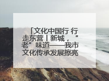 文化中国行 行走东营丨新城，“老”味道——我市文化传承发展擦亮地域特色