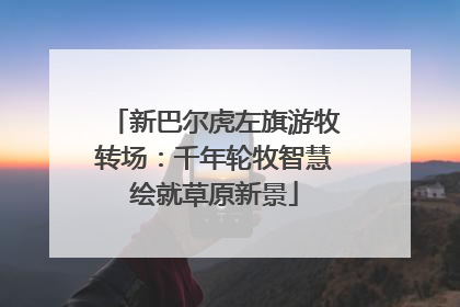 新巴尔虎左旗游牧转场：千年轮牧智慧绘就草原新景