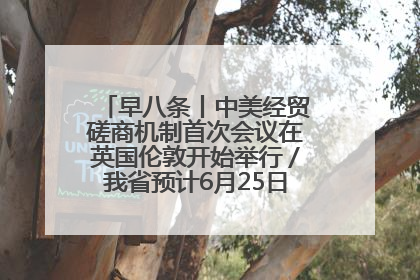 早八条丨中美经贸磋商机制首次会议在英国伦敦开始举行／我省预计6月25日公布高考成绩与录取最低控制分数线