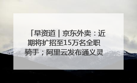 早资道｜京东外卖：近期将扩招至15万名全职骑手；阿里云发布通义灵码AI IDE