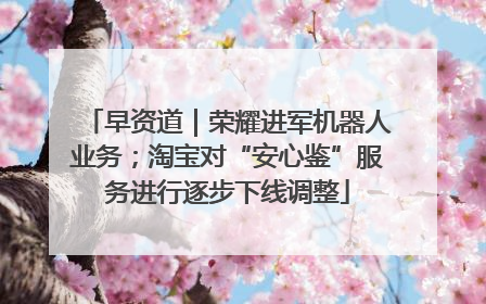 早资道｜荣耀进军机器人业务；淘宝对“安心鉴”服务进行逐步下线调整