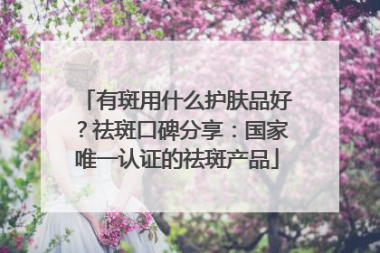 有斑用什么护肤品好？祛斑口碑分享：国家唯一认证的祛斑产品