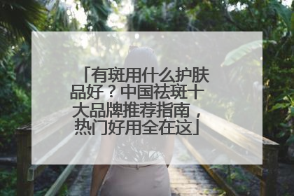 有斑用什么护肤品好？中国祛斑十大品牌推荐指南，热门好用全在这