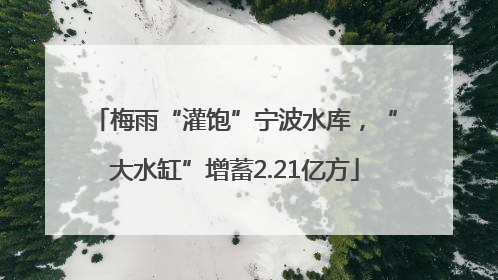 梅雨“灌饱”宁波水库，“大水缸”增蓄2.21亿方
