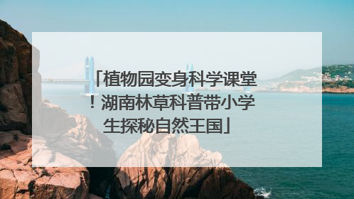 植物园变身科学课堂！湖南林草科普带小学生探秘自然王国