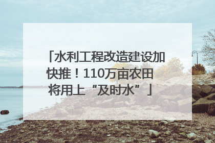 水利工程改造建设加快推！110万亩农田将用上“及时水”