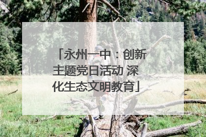 永州一中：创新主题党日活动 深化生态文明教育