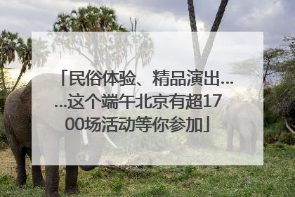民俗体验、精品演出……这个端午北京有超1700场活动等你参加
