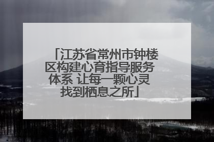 江苏省常州市钟楼区构建心育指导服务体系 让每一颗心灵找到栖息之所