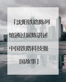 沈阳铁路陈列馆通过展陈讲述中国铁路科技强国故事