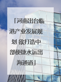 河南出台临港产业发展规划 欲打造中部便捷水运出海通道