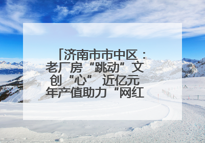 济南市市中区：老厂房“跳动”文创“心” 近亿元年产值助力“网红”变“长红”