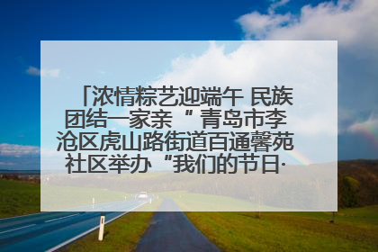 浓情粽艺迎端午 民族团结一家亲“ 青岛市李沧区虎山路街道百通馨苑社区举办“我们的节日·端午“主题活动