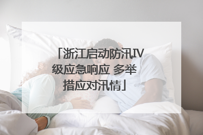 浙江启动防汛Ⅳ级应急响应 多举措应对汛情