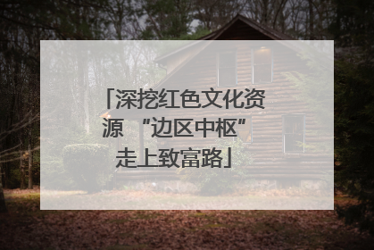 深挖红色文化资源 “边区中枢”走上致富路
