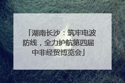 湖南长沙：筑牢电波防线，全力护航第四届中非经贸博览会