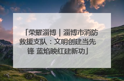荣耀淄博｜淄博市消防救援支队：文明创建当先锋 蓝焰映红建新功
