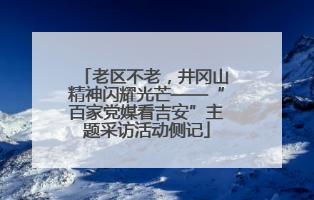 老区不老，井冈山精神闪耀光芒——“百家党媒看吉安”主题采访活动侧记
