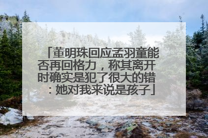 董明珠回应孟羽童能否再回格力，称其离开时确实是犯了很大的错：她对我来说是孩子
