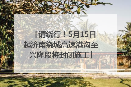 请绕行！5月15日起济南绕城高速港沟至兴隆段将封闭施工