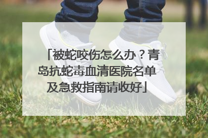 被蛇咬伤怎么办？青岛抗蛇毒血清医院名单及急救指南请收好