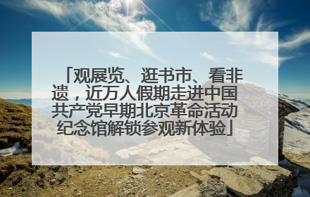 观展览、逛书市、看非遗，近万人假期走进中国共产党早期北京革命活动纪念馆解锁参观新体验