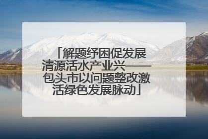 解题纾困促发展 清源活水产业兴——包头市以问题整改激活绿色发展脉动