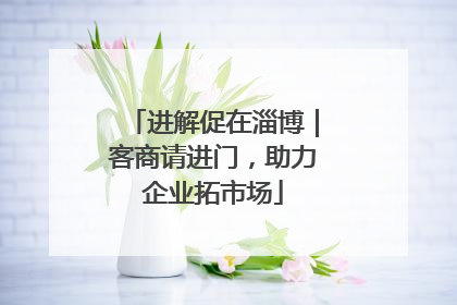 进解促在淄博｜客商请进门，助力企业拓市场