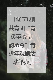 辽宁辽阳共青团“青暖童心 古韵承今”青少年观剧活动举办