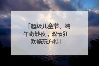超级儿童节、端午奇妙夜，双节狂欢畅玩方特