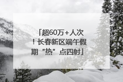 超60万+人次！长春新区端午假期“热”点四射