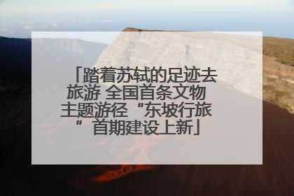 踏着苏轼的足迹去旅游 全国首条文物主题游径“东坡行旅”首期建设上新