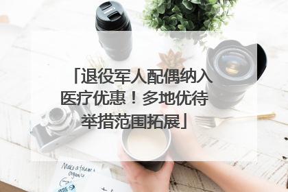 退役军人配偶纳入医疗优惠！多地优待举措范围拓展