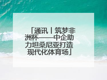 通讯丨筑梦非洲杯——中企助力坦桑尼亚打造现代化体育场