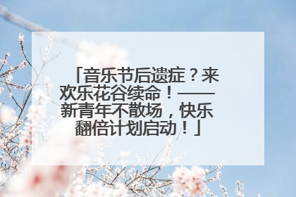 音乐节后遗症？来欢乐花谷续命！——新青年不散场，快乐翻倍计划启动！