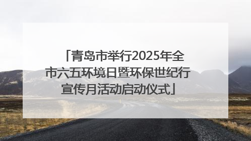 青岛市举行2025年全市六五环境日暨环保世纪行宣传月活动启动仪式