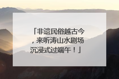 非遗民俗越古今，来听涛山水剧场沉浸式过端午！