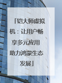 铠大师虚拟机：让用户畅享多元应用 助力鸿蒙生态发展